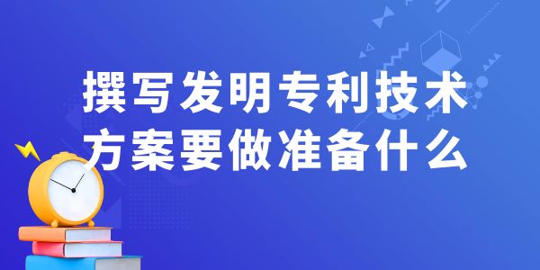 撰寫發(fā)明專利技術(shù)方案，要做什么準(zhǔn)備工作？