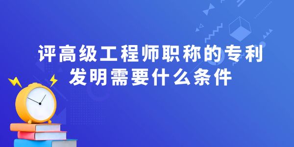 評高級工程師職稱的專利發(fā)明需要什么條件？