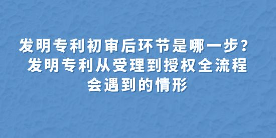 發(fā)明專利初審后環(huán)節(jié)是哪一步？發(fā)明專利從受理到授權全流程會遇到的情形