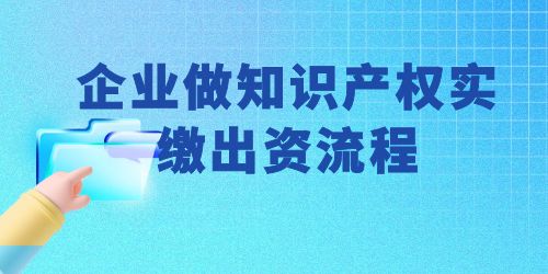 企業(yè)做知識產(chǎn)權實繳出資流程